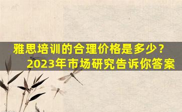 雅思培训的合理价格是多少？ 2023年市场研究告诉你答案